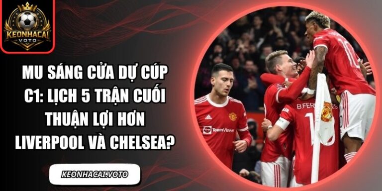 MU sáng cửa dự Cúp C1: Lịch 5 trận cuối thuận lợi hơn Liverpool và Chelsea? 2 MU sáng cửa dự Cúp C1